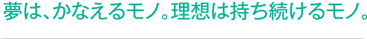 夢は、かなえるモノ。理想は持ち続けるモノ。