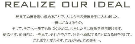 realize our ideal 見果てぬ夢を追い求めることで、人は今日の発展を手に入れました。…夢はかなえるもの。そして、そこへ一歩でも近づくために、わたしたちは理想を持ち続けます。妥協せず、前向きに、上を見て。それがやがて、社会へ貢献することになる日を信じて。これまでと変わらず、これからも、この先も…。