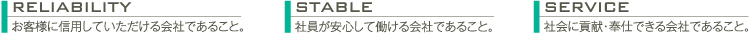 reliabilityお客様に信用していただける会社であること。 stable社員が安心して働ける会社であること。 service社会に貢献・奉仕できる会社であること。