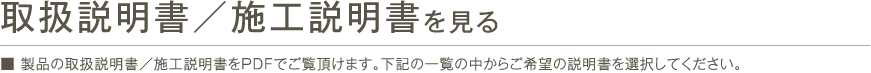 取扱説明書/施工説明書を見る ■ 製品の取扱説明書／施工説明書をPDFでご覧頂けます。下記の一覧の中からご希望の説明書を選択してください。